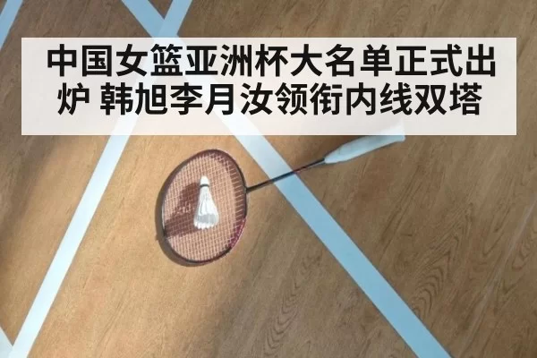 中国女篮亚洲杯大名单正式出炉 韩旭李月汝领衔内线双塔
